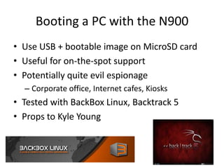 Booting a PC with the N900Use USB + bootable image on MicroSD cardUseful for on-the-spot supportPotentially quite evil espionageCorporate office, Internet cafes, Kiosks Tested with BackBox Linux, Backtrack 5Props to Kyle Young