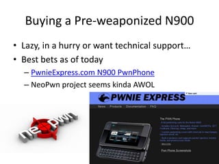 Buying a Pre-weaponized N900Lazy, in a hurry or want technical support…Best bets as of todayPwnieExpress.com N900 PwnPhoneNeoPwn project seems kinda AWOL