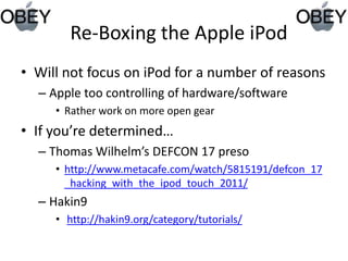   Re-Boxing the Apple iPodWill not focus on iPod for a number of reasonsApple too controlling of hardware/softwareRather work on more open gearIf you’re determined…Thomas Wilhelm’s DEFCON 17 presohttp://www.metacafe.com/watch/5815191/defcon_17_hacking_with_the_ipod_touch_2011/Hakin9 http://hakin9.org/category/tutorials/