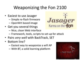 Weaponizing the Fon 2100Easiest to use JasagerSimple re-flash firmwareOpenWrt based imageGet you several thingsNice, clean Web interfaceFramework, tools, scripts to set-up for attackPairs very well with BackTrack, SETBottom line?Easiest way to weaponize a wifi APWith BT, a solid learning platform
