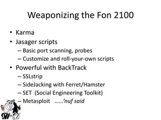 Weaponizing the Fon 2100KarmaJasager scriptsBasic port scanning, probesCustomize and roll-your-own scriptsPowerful with BackTrackSSLstripSideJacking with Ferret/HamsterSET  (Social Engineering Toolkit) Metasploit   ……’nuf said