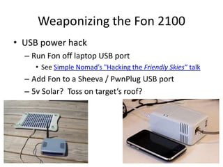 Weaponizing the Fon 2100USB power hackRun Fon off laptop USB portSee Simple Nomad’s "Hacking the Friendly Skies“ talkAdd Fon to a Sheeva / PwnPlug USB port5v Solar?  Toss on target’s roof?