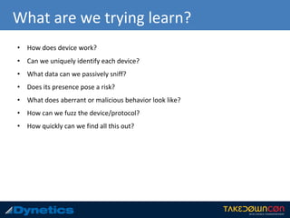 What are we trying learn?
• How does device work?
• Can we uniquely identify each device?
• What data can we passively sniff?
• Does its presence pose a risk?
• What does aberrant or malicious behavior look like?
• How can we fuzz the device/protocol?
• How quickly can we find all this out?
 
