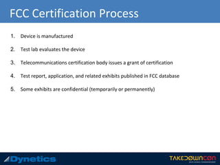 FCC Certification Process
1. Device is manufactured
2. Test lab evaluates the device
3. Telecommunications certification body issues a grant of certification
4. Test report, application, and related exhibits published in FCC database
5. Some exhibits are confidential (temporarily or permanently)
 