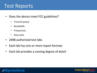 Test Reports
• Does the device meet FCC guidelines?
• Transmit power
• Bandwidth
• Frequencies
• Duty cycle
• 2498 authorized test labs
• Each lab has one or more report formats
• Each lab provides a varying degree of detail
 