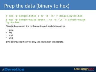 Prep the data (binary to hex)
$ xxd -p dongle.bytes | tr -d 'n' > dongle.bytes.hex
$ xxd -p dongle-mouse.bytes | tr -d 'n' > dongle-mouse.
bytes.hex
Standard command line tools enable quick and dirty analysis.
• grep
• xxd
• sort
• uniq
Byte boundaries mean we only see a subset of the packets.
 