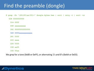 Find the preamble (dongle)
$ grep -Po "(00|ff|aa|55)+" dongle.bytes.hex | sort | uniq -c | sort -nr
528 5555555555
514 ffff
468 aaaaaaaaaa
392 ffff5555555555
349 ffffaaaaaaaaaaaa
281 55ff
243 aaaa
226 5555
158 aa55
156 55aa
We grep for a tone (0x00 or 0xFF), or alternating 1’s and 0’s (0xAA or 0x55).
 