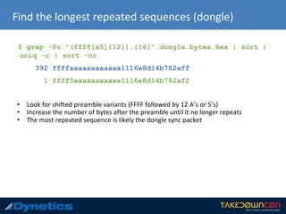 Find the longest repeated sequences (dongle)
$ grep -Po "(ffff[a5]{12}).{16}" dongle.bytes.hex | sort |
uniq -c | sort -nr
392 ffffaaaaaaaaaaaa1116e8d14b782aff
1 ffff5aaaaaaaaaaa1116e8d14b782aff
• Look for shifted preamble variants (FFFF followed by 12 A’s or 5’s)
• Increase the number of bytes after the preamble until it no longer repeats
• The most repeated sequence is likely the dongle sync packet
 