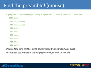 Find the preamble! (mouse)
$ grep -Po "(00|ff|aa|55)+" dongle.bytes.hex | sort | uniq -c | sort -nr
2898 ffff
765 5555555555
666 aaaaaaaaaa
578 ff00
357 55ff
280 aaaa
272 5555
215 55aa
204 aa55
We grep for a tone (0x00 or 0xFF), or alternating 1’s and 0’s (0xAA or 0x55).
No repeated occurrences of the dongle preamble, so we’ll try ‘em all!
 