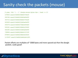 Sanity check the packets (mouse)
$ grep -Pob "(...)" dongle-mouse.bytes.hex | head -n 10
167823:aaaa1116e8d126dbfa706aff
263746:aaaa1116e8d122dbfab0b6ff
303715:aaaa1116e8d126dbfa706aff
423469:aaaa1116e8d121dbfae0efff
455379:aaaa1116e8d127dbfa405dff
591291:aaaa1116e8d124dbfa1004ff
691083:aaaa1116e8d121dbfae0efff
738884:aaaa1116e8d128dbfa7171ff
878869:aaaa1116e8d129dbfa4146ff
1170597:aaaa1116e8d12edbfad1c3ff
Packet offsets are multiples of ~2000 bytes and more spaced out than the dongle
packets. Looks good!
 