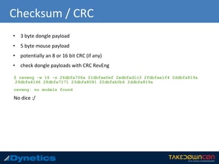 Checksum / CRC
• 3 byte dongle payload
• 5 byte mouse payload
• potentially an 8 or 16 bit CRC (if any)
• check dongle payloads with CRC RevEng
$ reveng -w 16 -s 26dbfa706a 21dbfae0ef 2edbfad1c3 2fdbfae1f4 2ddbfa819a
29dbfa4146 28dbfa7171 23dbfa8081 22dbfab0b6 2ddbfa819a
reveng: no models found
No dice :/
 