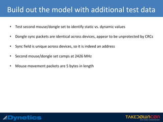 Build out the model with additional test data
• Test second mouse/dongle set to identify static vs. dynamic values
• Dongle sync packets are identical across devices, appear to be unprotected by CRCs
• Sync field is unique across devices, so it is indeed an address
• Second mouse/dongle set camps at 2426 MHz
• Mouse movement packets are 5 bytes in length
 