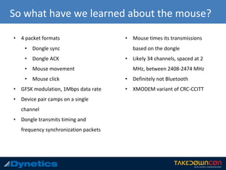 So what have we learned about the mouse?
• 4 packet formats
• Dongle sync
• Dongle ACK
• Mouse movement
• Mouse click
• GFSK modulation, 1Mbps data rate
• Device pair camps on a single
channel
• Dongle transmits timing and
frequency synchronization packets
• Mouse times its transmissions
based on the dongle
• Likely 34 channels, spaced at 2
MHz, between 2408-2474 MHz
• Definitely not Bluetooth
• XMODEM variant of CRC-CCITT
 