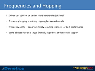 Frequencies and Hopping
• Device can operate on one or more frequencies (channels)
• Frequency hopping -- actively hopping between channels
• Frequency agility -- opportunistically selecting channels for best performance
• Some devices stay on a single channel, regardless of transceiver support
 