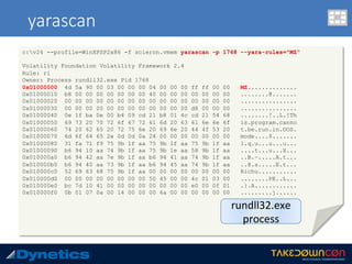 yarascan
c:v24 --profile=WinXPSP2x86 -f scieron.vmem yarascan -p 1768 --yara-rules="MZ“
Volatility Foundation Volatility Framework 2.4
Rule: r1
Owner: Process rundll32.exe Pid 1768
0x01000000 4d 5a 90 00 03 00 00 00 04 00 00 00 ff ff 00 00 MZ..............
0x01000010 b8 00 00 00 00 00 00 00 40 00 00 00 00 00 00 00 ........@.......
0x01000020 00 00 00 00 00 00 00 00 00 00 00 00 00 00 00 00 ................
0x01000030 00 00 00 00 00 00 00 00 00 00 00 00 d8 00 00 00 ................
0x01000040 0e 1f ba 0e 00 b4 09 cd 21 b8 01 4c cd 21 54 68 ........!..L.!Th
0x01000050 69 73 20 70 72 6f 67 72 61 6d 20 63 61 6e 6e 6f is.program.canno
0x01000060 74 20 62 65 20 72 75 6e 20 69 6e 20 44 4f 53 20 t.be.run.in.DOS.
0x01000070 6d 6f 64 65 2e 0d 0d 0a 24 00 00 00 00 00 00 00 mode....$.......
0x01000080 31 fa 71 f9 75 9b 1f aa 75 9b 1f aa 75 9b 1f aa 1.q.u...u...u...
0x01000090 b6 94 10 aa 74 9b 1f aa 75 9b 1e aa 58 9b 1f aa ....t...u...X...
0x010000a0 b6 94 42 aa 7e 9b 1f aa b6 94 41 aa 74 9b 1f aa ..B.~.....A.t...
0x010000b0 b6 94 40 aa 73 9b 1f aa b6 94 45 aa 74 9b 1f aa ..@.s.....E.t...
0x010000c0 52 69 63 68 75 9b 1f aa 00 00 00 00 00 00 00 00 Richu...........
0x010000d0 00 00 00 00 00 00 00 00 50 45 00 00 4c 01 03 00 ........PE..L...
0x010000e0 bc 7d 10 41 00 00 00 00 00 00 00 00 e0 00 0f 01 .}.A............
0x010000f0 0b 01 07 0a 00 14 00 00 00 6a 00 00 00 00 00 00 .........j......
rundll32.exe	
process	
 