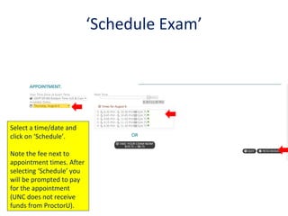 ‘Schedule Exam’
Select a time/date and
click on ‘Schedule’.
Note the fee next to
appointment times. After
selecting ‘Schedule’ you
will be prompted to pay
for the appointment
(UNC does not receive
funds from ProctorU).
 
