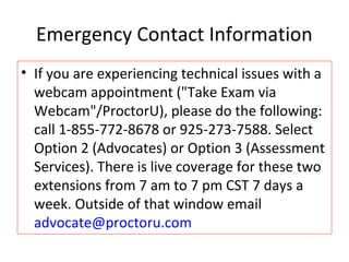 Emergency Contact Information
• If you are experiencing technical issues with a
webcam appointment ("Take Exam via
Webcam"/ProctorU), please do the following:
call 1-855-772-8678 or 925-273-7588. Select
Option 2 (Advocates) or Option 3 (Assessment
Services). There is live coverage for these two
extensions from 7 am to 7 pm CST 7 days a
week. Outside of that window email
advocate@proctoru.com
 