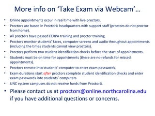More info on ‘Take Exam via Webcam’…
• Online appointments occur in real time with live proctors.
• Proctors are based in ProctorU headquarters with support staff (proctors do not proctor
from home).
• All proctors have passed FERPA training and proctor training.
• Proctors monitor students’ faces, computer screens and audio throughout appointments
(including the times students cannot view proctors).
• Proctors perform two student identification checks before the start of appointments.
• Students must be on time for appointments (there are no refunds for missed
appointments).
• Proctors remote into students’ computer to enter exam passwords.
• Exam durations start after proctors complete student identification checks and enter
exam passwords into students’ computers.
• UNC system campuses do not receive funds from ProctorU.
• Please contact us at proctors@online.northcarolina.edu
if you have additional questions or concerns.
 