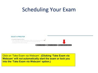 Scheduling Your Exam
Click on ‘Take Exam via Webcam’. (Clicking ‘Take Exam via
Webcam’ will not automatically start the exam or lock you
into the ‘Take Exam via Webcam’ option.)
 