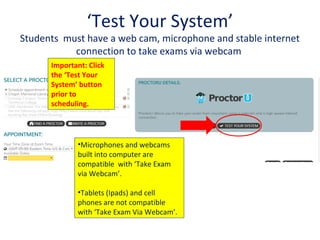 ‘Test Your System’
Students must have a web cam, microphone and stable internet
connection to take exams via webcam
Important: Click
the ‘Test Your
System’ button
prior to
scheduling.
•Microphones and webcams
built into computer are
compatible with ‘Take Exam
via Webcam’.
•Tablets (Ipads) and cell
phones are not compatible
with ‘Take Exam Via Webcam’.
 