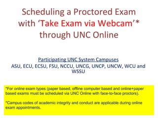 Scheduling a Proctored Exam
with ‘Take Exam via Webcam’*
through UNC Online
Participating UNC System Campuses
ASU, ECU, ECSU, FSU, NCCU, UNCG, UNCP, UNCW, WCU and
WSSU
*For online exam types (paper based, offline computer based and online+paper
based exams must be scheduled via UNC Online with face-to-face proctors).
*Campus codes of academic integrity and conduct are applicable during online
exam appointments.
 