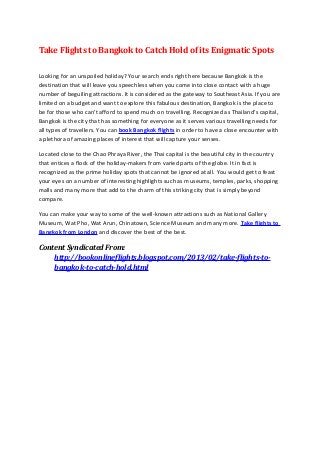 Take Flights to Bangkok to Catch Hold of its Enigmatic Spots

Looking for an unspoiled holiday? Your search ends right here because Bangkok is the
destination that will leave you speechless when you come into close contact with a huge
number of beguiling attractions. It is considered as the gateway to Southeast Asia. If you are
limited on a budget and want to explore this fabulous destination, Bangkok is the place to
be for those who can’t afford to spend much on travelling. Recognized as Thailand’s capital,
Bangkok is the city that has something for everyone as it serves various travelling needs for
all types of travellers. You can book Bangkok flights in order to have a close encounter with
a plethora of amazing places of interest that will capture your senses.

Located close to the Chao Phraya River, the Thai capital is the beautiful city in the country
that entices a flock of the holiday-makers from varied parts of the globe. It in fact is
recognized as the prime holiday spots that cannot be ignored at all. You would get to feast
your eyes on a number of interesting highlights such as museums, temples, parks, shopping
malls and many more that add to the charm of this striking city that is simply beyond
compare.

You can make your way to some of the well-known attractions such as National Gallery
Museum, Wat Pho, Wat Arun, Chinatown, Science Museum and many more. Take flights to
Bangkok from London and discover the best of the best.

Content Syndicated From:
    http://bookonlineflights.blogspot.com/2013/02/take-flights-to-
    bangkok-to-catch-hold.html
 