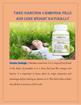 Garcinia Cambogia is Malabara tamarind. It is a tropical fruit found
in the shape of pumpkin. It is a citrus fruit just like oranges and
lemons. It is important to know about its origin, properties and
advantages before making an opinion on it. This fruit makes a better
diet pill due to presence of HCA acid.
Take Garcinia Cambogia Pills
AND Lose Weight naturally
 