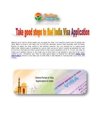 Making your visit to India needs you to apply for Visa. You need to make sure of taking the
right steps so that it can help you to find the ultimate source that provides with the best
facility to apply for Visa online in the perfect manner. So, you should try to make good
effort that would make it possible for you to find out as to how it would be possible for you
to find the ultimate one that would lead to feel much satisfied out of it. If you are able to
make your perfect choice, it can help you to find that it has helped in proving to be much
useful to you. Therefore you have to take good steps in finding the ultimate India Visa
Application where it can help you to find that it has helped in saving both your time and
money.
 