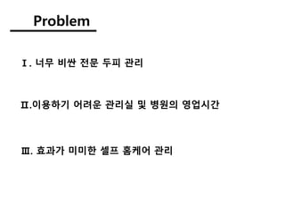Problem
Ⅰ. 너무 비싼 전문 두피 관리
Ⅲ. 효과가 미미한 셀프 홈케어 관리
Ⅱ.이용하기 어려운 관리실 및 병원의 영업시간
 