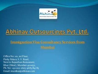 Immigration Visa Consultancy Services from
Mumbai
Office No: 101, 1st Floor,
Pinky Palace, S. V. Road,
Next to Rajasthan Restaurant,
Khar (West), Mumbai-400052,
Ph. No: +91-022-2605-9683/84/85
Email :mumbai@abhinav.com

 