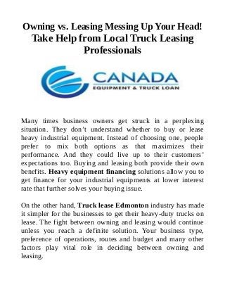 Owning vs. Leasing Messing Up Your Head!
Take Help from Local Truck Leasing
Professionals
Many times business owners get struck in a perplexing
situation. They don’t understand whether to buy or lease
heavy industrial equipment. Instead of choosing one, people
prefer to mix both options as that maximizes their
performance. And they could live up to their customers’
expectations too. Buying and leasing both provide their own
benefits. Heavy equipment financing solutions allow you to
get finance for your industrial equipments at lower interest
rate that further solves your buying issue.
On the other hand, Truck lease Edmonton industry has made
it simpler for the businesses to get their heavy-duty trucks on
lease. The fight between owning and leasing would continue
unless you reach a definite solution. Your business type,
preference of operations, routes and budget and many other
factors play vital role in deciding between owning and
leasing.
 
