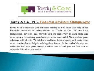 If you wish to increase your business earning so you must take help of our
Financial Advisors in Albuquerque. At Tardy & Co., PC we have
professional advisors that provide you the right way to earn more and
more money for making your business more successful. We maintain good
relations with clients. We sit down and hear them properly and make them
more comfortable to help in solving their issues. At the end of the day, we
make you feel that your money is taken care of and you are free now to
enjoy the life when you retire.
 