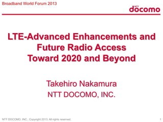 Broadband World Forum 2013

LTE-Advanced Enhancements and
Future Radio Access
Toward 2020 and Beyond
Takehiro Nakamura
NTT DOCOMO, INC.

NTT DOCOMO, INC., Copyright 2013, All rights reserved.

1

 