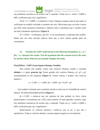 este parâmetro encontra-se de acordo com o esperado. Tendo um 𝑝 − 𝑣𝑎𝑙𝑢𝑒 = 0,000 <
0,05, verificamos que o 𝛽1 é significativo.
𝑃𝑟𝑜𝑏 > 𝐹 = 0,000 → a estatística F testa a hipótese conjunta nula de que todos os
coeficientes no modelo excluindo a constante são zero. Observamos que o p-value é menor
que 0,05, assim rejeitamos fortemente a hipótese nula e concluímos que o modelo como
um todo é altamente significativo (Figura 3).
𝑅2
= 0,921 → verificamos, que 92,1 % do investimento é explicado pelo modelo.
Sendo este um valor elevado, pode-se dizer que o lucro explica grande parte do
investimento.
(2) Estimate the LSDV model based on the following formulation: 𝑦𝑖𝑡 = 𝛼𝑖 +
𝛽𝑥𝑖𝑡 + 𝜀𝑖𝑡. Interpret the results. Test the hypothesis that the constant term is the same
for all three firms. What do you conclude? Display all results.
Fixed Effects – LSDV (Least Squares Dummy Variable)
Para estimar este modelo, vamos criar variáveis Dummy, usando o comando
tabulate e a opção genarate (g). Foram geradas três variáveis Dummy, g1, g2 e g3,
correspondendo as três empresas (Figura 4). Vamos estimar o modelo com variáveis
dummy’s:
𝑦 = 1,102 ∙ 𝑥 − 1,468 ∙ 𝑔1 − 2,836 ∙ 𝑔2 + 0,121 ∙ 𝑔3
Este modelo é estimado sem a constante, devido a evitar cair na “armadilha da variável
dummy” de multicolinearidade perfeita (Figura 5).
𝛽1 = 1,102 → estima-se que um aumento de uma unidade no lucro, afecta
positivamente o investimento em 1,102, ceteris paribus. O sinal esperado é positivo, logo
este parâmetro encontra-se de acordo com o esperado. Tendo um 𝑝 − 𝑣𝑎𝑙𝑢𝑒 = 0,000 <
0,05, verificamos que o 𝛽1 é significativo.
Relativamente as variáveis dummy’s, verifica-se que só g1, é que não é
significativa. Todas as variáveis dummy’s causam impacto negativo no investimento.
 