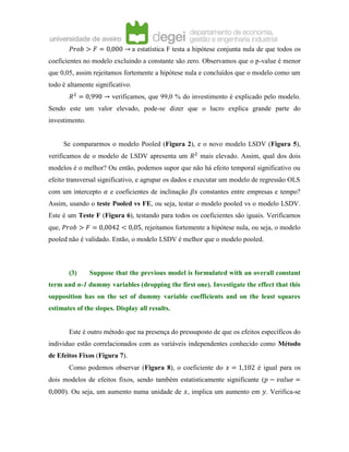 𝑃𝑟𝑜𝑏 > 𝐹 = 0,000 → a estatística F testa a hipótese conjunta nula de que todos os
coeficientes no modelo excluindo a constante são zero. Observamos que o p-value é menor
que 0,05, assim rejeitamos fortemente a hipótese nula e concluídos que o modelo como um
todo é altamente significativo.
𝑅2
= 0,990 → verificamos, que 99,0 % do investimento é explicado pelo modelo.
Sendo este um valor elevado, pode-se dizer que o lucro explica grande parte do
investimento.
Se compararmos o modelo Pooled (Figura 2), e o novo modelo LSDV (Figura 5),
verificamos de o modelo de LSDV apresenta um 𝑅2
mais elevado. Assim, qual dos dois
modelos é o melhor? Ou então, podemos supor que não há efeito temporal significativo ou
efeito transversal significativo, e agrupar os dados e executar um modelo de regressão OLS
com um intercepto 𝛼 e coeficientes de inclinação 𝛽𝑠 constantes entre empresas e tempo?
Assim, usando o teste Pooled vs FE, ou seja, testar o modelo pooled vs o modelo LSDV.
Este é um Teste F (Figura 6), testando para todos os coeficientes são iguais. Verificamos
que, 𝑃𝑟𝑜𝑏 > 𝐹 = 0,0042 < 0,05, rejeitamos fortemente a hipótese nula, ou seja, o modelo
pooled não é validado. Então, o modelo LSDV é melhor que o modelo pooled.
(3) Suppose that the previous model is formulated with an overall constant
term and n-1 dummy variables (dropping the first one). Investigate the effect that this
supposition has on the set of dummy variable coefficients and on the least squares
estimates of the slopes. Display all results.
Este é outro método que na presença do pressuposto de que os efeitos específicos do
individuo estão correlacionados com as variáveis independentes conhecido como Método
de Efeitos Fixos (Figura 7).
Como podemos observar (Figura 8), o coeficiente do 𝑥 = 1,102 é igual para os
dois modelos de efeitos fixos, sendo também estatisticamente significante (𝑝 − 𝑣𝑎𝑙𝑢𝑒 =
0,000). Ou seja, um aumento numa unidade de 𝑥, implica um aumento em 𝑦. Verifica-se
 