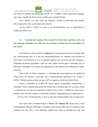 que ambos os métodos são apropriados, 𝑃𝑟𝑜𝑏 > 𝐹 = 0,0042 < 0,05, rejeitamos a hipótese
nula, logo o modelo de efeitos fixos é melhor que o modelo Pooled.
𝑟ℎ𝑜 = 0,418 → ou seja, 41,8% da variância é devido as diferenças entre painéis
(rho é conhecido como a correlação intra-classes).
𝑐𝑜𝑟𝑟(𝑢_𝑖, 𝑋𝑏) = −0,231, os erros 𝑢𝑖 são correlacionados com os regressores no
modelo de efeitos fixos.
(4) Estimate the random effects model for these data, and then carry out
the Lagrange multiplier test. What do you conclude? Explain the test, and display all
the results.
No modelo de efeitos aleatórios (Figura 9), as componentes de erro individuais não
são correlacionada entre si e não são autocorrelacionados em unidades cross-section ou
time series. A presença de 𝛼 e 𝜇𝑖 na equação significa que a amostra das três empresas é
desenhada da mesma população e têm um valor médio comum para o intercepto (𝛼); as
diferenças individuais nos valores de intercepto de cada empresa são reflectidas no termo
do erro 𝜇𝑖.
Note-se que os efeitos marginais e o intercepto são quase iguais aos do modelo de
efeitos fixos. No entanto, o intercepto não é estatisticamente significativo (𝑝 − 𝑣𝑎𝑙𝑢𝑒 =
0,434). Também podemos observar que os 𝑅2
são iguais ao modelo de efeitos fixos.
Como o estimador do modelo RE possui apenas propriedades assimptóticas, a
estatística F para a significância global do modelo não é relatada aqui, em vez disso, temos
os resultados de um teste qui-quadrado de Wald (𝑃𝑟𝑜𝑏 > 𝑐ℎ𝑖2 = 0,000) que indica que o
modelo como um todo é (todos os coeficientes tomados conjuntamente são) significativos.
𝑐𝑜𝑟𝑟(𝑢_𝑖, 𝑋) = 0 (𝑎𝑠𝑠𝑢𝑚𝑒𝑑), os erros 𝑢𝑖 não são correlacionados com os regressores.
Para testar entre o modelo Pooled vs Modelo RE (Figura 10), vamos usar o Teste
do Lagrangiano Breusch and Pagan. A hipótese nula no teste LM é que as variâncias entre
entidades são zero. Isto é, sem diferenças significativas entre as unidades (ou seja, sem
 
