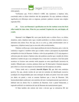 efeito painel).
Verificamos que, 𝑃𝑟𝑜𝑏 > 𝑐ℎ𝑖𝑏𝑎𝑟2 = 1.000, não rejeitamos a hipótese nula,
concluindo então os efeitos aleatórios não são apropriados. Ou seja, nenhuma evidencia
significativa de diferenças entre as empresas, portanto, podemos executar uma simples
regressão OLS.
(5) Carry out Hausman’s specification test for the random versus the fixed
effect model for these data. What do you conclude? Explain the test, and display all
results.
Hausman’s test (Figura 11), serve para decidir entre os efeitos fixos e os efeitos
aleatórios, onde a hipótese nula é que o modelo preferido é os efeitos aleatórios versus a
alternativa dos efeitos fixos. Ou seja, esta se os erros 𝜇𝑖 estão correlacionados com os
regressores, a hipótese numa é que os erros não estão correlacionados.
Podemos verificar que, existe algum problema do teste de Hausman, pois o valor da
estatística é negativo e também refere que os dados violam o pressuposto da propriedade
assimptótica do teste de Hausman. Embora o valor de qui-quadrado (-2,15) seja pequena o
suficiente para não rejeitar a hipótese nula, não podemos concluir que o modelo de efeitos
aleatórios é melhor do que a sua contraparte fixa; o teste não é conclusivo. Este facto pode
acontecer se tivermos uma amostra muito pequena ou uma especificação incorrecta do
modelo. Olhando para a mostras, podemos dizer que 30 observações é bastante pequena
para inferir se o lucro tem impacto no investimento nas três empresas em análise.
Vamos ainda usar o comando xtoverid (Figura 12), que dará uma estatística
positiva. Ou seja, calcula versões de um teste de restrições de identificação excessiva
(condições de ortogonalidade) para uma estimação de dados em painel. Este teste resulta
em dados em painel, e testa as mesmas hipóteses que o teste de Hausman. Sob
homocedasticidade condicional, esta estatística de teste é assimptoticamente equivalente ao
habitual teste de efeitos fixo vs aleatórios de Hausman. Com o painel balanceado, a
regressão artificial e as estatísticas de teste de Hausman são numericamente iguais.
O Stata também não calcula este teste e diz-nos que as estimativas RE são
 