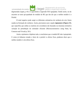 degeneradas (sigma_u=0) e é equivalente a regressão OLS agrupadas. Sendo assim, vai de
encontro ao teste qui-quadrado do modelo de RE que dos diz que o melhor modelo é o
Pooled.
O sinal negativo pode surgir se diferentes estimativas da variância do erro forem
usadas na formação da variância. Assim, precisamos usar a opção sigmamore (Figura 13),
que especifica que ambas as matrizes de covariância são baseadas na (mesma) estimativa
variação de perturbação do estimador eficiente (Microeconometrixs using Stata, by
Cameron and Trivedi p. 261).
Assim, rejeitamos a hipótese nula, e concluímos que o modelo RE não é apropriado.
E como já tínhamos testado o facto de o pooled vs efeitos fixos, podemos dizer que o
melhor modelo é o de efeitos fixos.
 