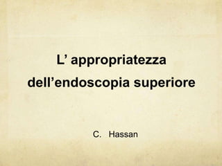 L’ appropriatezza dell’endoscopiasuperiore C.   Hassan 