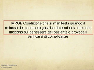MRGE Condizione che si manifesta quando il reflusso del contenuto gastrico determina sintomi che incidono sul benessere del paziente o provoca il verificarsi di complicanze.Montreal Classification A.J.Gastr 2006