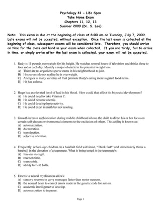 Psychology 41 - Life Span
                                            Take Home Exam
                                           Chapters 11, 12, 13
                                        Summer 2009 (Dr. S. Lee)

Note: This exam is due at the beginning of class at 8:00 am on Tuesday, July 7, 2009.
Late exams will not be accepted, without exception. Once the last exam is collected at the
beginning of class, subsequent exams will be considered late. Therefore, you should arrive
on time for the class and hand in your exam when collected. If you are tardy, fail to arrive
in time, or simply arrive after the last exam is collected, your exam will not be accepted.


    1. Rudy is 15 pounds overweight for his height. He watches several hours of television and drinks three to
       four sodas each day. Identify a major obstacle to his potential weight loss.
       A) There are no organized sports teams in his neighborhood to join.
       B) His parents do not realize he is overweight.
       C) Allergies to many varieties of fruit promote Rudy's eating more sugared food items.
       D) He has asthma.


    2. Hugo has an elevated level of lead in his blood. How could that affect his biosocial development?
       A) He could need to take Vitamin C.
       B) He could become anemic.
       C) He could develop hyperactivity.
       D) He could excel in math but not reading.


    3. Growth in brain sophistication during middle childhood allows the child to direct his or her focus on
       certain self-chosen environmental elements to the exclusion of others. This ability is known as:
       A) automatization.
       B) decentration.
       C) transduction.
       D) selective attention.


    4. Frequently, school-age children on a baseball field will shout, “Think fast!” and immediately throw a
       baseball in the direction of a teammate. What is being tested is the teammate's:
       A) forearm strength.
       B) reaction time.
       C) team spirit.
       D) ability to field balls.


    5. Extensive neural myelination allows:
       A) sensory neurons to carry messages faster than motor neurons.
       B) the normal brain to correct errors made in the genetic code for autism.
       C) academic intelligence to develop.
       D) automatization to improve.

                                                      Page 1
 