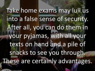 Take home exams may lull us
into a false sense of security.
After all, you can do them in
your pyjamas, with all your
texts on hand and a pile of
snacks to see you through.
These are certainly advantages.
cc: malloreigh - https://www.flickr.com/photos/71475737@N00
 