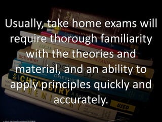 Usually, take home exams will
require thorough familiarity
with the theories and
material, and an ability to
apply principles quickly and
accurately.
cc: wohnai - https://www.flickr.com/photos/13511355@N06
 