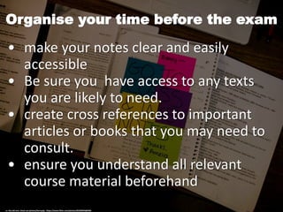 Organise your time before the exam
• make your notes clear and easily
accessible
• Be sure you have access to any texts
you are likely to need.
• create cross references to important
articles or books that you may need to
consult.
• ensure you understand all relevant
course material beforehand
cc: the old one: check out photos/benryyip - https://www.flickr.com/photos/82206994@N00
 