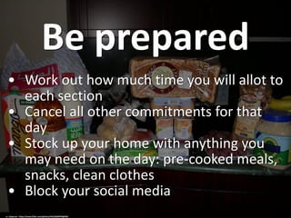 Be prepared
• Work out how much time you will allot to
each section
• Cancel all other commitments for that
day
• Stock up your home with anything you
may need on the day: pre-cooked meals,
snacks, clean clothes
• Block your social media
cc: stepnout - https://www.flickr.com/photos/44124264976@N01
 