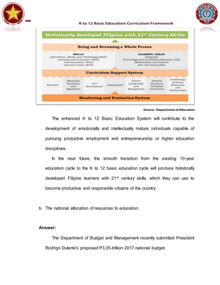 The enhanced K to 12 Basic Education System will contribute to the
development of emotionally and intellectually mature individuals capable of
pursuing productive employment and entrepreneurship or higher education
disciplines.
In the near future, the smooth transition from the existing 10-year
education cycle to the K to 12 basic education cycle will produce holistically
developed Filipino learners with 21st century skills, which they can use to
become productive and responsible citizens of the country.
b. The national allocation of resources to education.
Answer:
The Department of Budget and Management recently submitted President
Rodrigo Duterte's proposed P3.35-trillion 2017 national budget.
 