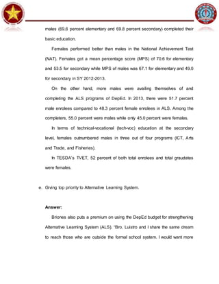 males (69.6 percent elementary and 69.8 percent secondary) completed their
basic education.
Females performed better than males in the National Achievement Test
(NAT). Females got a mean percentage score (MPS) of 70.6 for elementary
and 53.5 for secondary while MPS of males was 67.1 for elementary and 49.0
for secondary in SY 2012-2013.
On the other hand, more males were availing themselves of and
completing the ALS programs of DepEd. In 2013, there were 51.7 percent
male enrolees compared to 48.3 percent female enrolees in ALS. Among the
completers, 55.0 percent were males while only 45.0 percent were females.
In terms of technical-vocational (tech-voc) education at the secondary
level, females outnumbered males in three out of four programs (ICT, Arts
and Trade, and Fisheries).
In TESDA’s TVET, 52 percent of both total enrolees and total graudates
were females.
e. Giving top priority to Alternative Learning System.
Answer:
Briones also puts a premium on using the DepEd budget for strengthening
Alternative Learning System (ALS). “Bro. Luistro and I share the same dream
to reach those who are outside the formal school system. I would want more
 