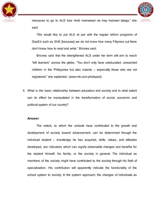 resources to go to ALS kasi hindi maiiwasan na may maiiwan talaga,” she
said.
“We would like to put ALS at par with the regular reform programs of
DepEd such as SHS [because] we do not know how many Filipinos out there
don’t know how to read and write,” Briones said.
Briones said that the strengthened ALS under her term will aim to reach
“left learners” across the globe. “You don’t only have uneducated, unreached
children in the Philippines but also outside – especially those who are not
registered,” she explained. (www.mb.com.ph/deped)
4. What is the basic relationship between education and society and to what extent
can its effect be manipulated in the transformation of social, economic and
political system of our country?
Answer:
The extent, to which the schools have contributed to the growth and
development of society toward advancement, can be determined through the
individual student – knowledge he has acquired, skills, values, and attitudes
developed, are indicators which can signify observable changes and benefits for
the student himself, his family, or the society in general. The individual as
members of the society might have contributed to the society through his field of
specialization. His contribution will apparently indicate the functionality of the
school system to society. In the system approach, the changes of individuals as
 