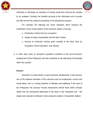 individual or individuals as members of society would then become the variable
to be analysed. Similarly, the benefits accruing to the individuals and to society
are often termed the external productivity of an educational program.
For example, the following are some indicators which measure the
contribution of the school system to the economic system of society.
a. Distribution of labor force by occupation
b. Supply of output of graduates into the labor market.
c. Amount of on-the-job training given annually to the labor force by
occupation, formal education, and industry.
5. In what ways does an education population contribute to the socio-economic
development of the Philippines and also contribute to the well-being of individuals
within the society?
Answer:
Education is a basic factor in socio-economic development. It has become
one of the clearest indicators of life outcomes such as employment, income and
social status, and is a strong predictor of attitudes and wellbeing. In the case of
the Philippines the previous Poverty Assessment (World Bank 2001) showed
clearly that the educational attainment of the head of the household was “ the
single most important contributor to the observed variation in household welfare.”
 