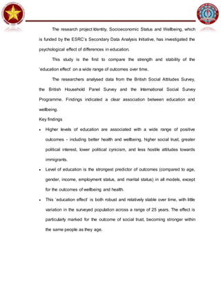 The research project Identity, Socioeconomic Status and Wellbeing, which
is funded by the ESRC’s Secondary Data Analysis Initiative, has investigated the
psychological effect of differences in education.
This study is the first to compare the strength and stability of the
‘education effect’ on a wide range of outcomes over time.
The researchers analysed data from the British Social Attitudes Survey,
the British Household Panel Survey and the International Social Survey
Programme. Findings indicated a clear association between education and
wellbeing.
Key findings
 Higher levels of education are associated with a wide range of positive
outcomes - including better health and wellbeing, higher social trust, greater
political interest, lower political cynicism, and less hostile attitudes towards
immigrants.
 Level of education is the strongest predictor of outcomes (compared to age,
gender, income, employment status, and marital status) in all models, except
for the outcomes of wellbeing and health.
 This ‘education effect’ is both robust and relatively stable over time, with little
variation in the surveyed population across a range of 25 years. The effect is
particularly marked for the outcome of social trust, becoming stronger within
the same people as they age.
 